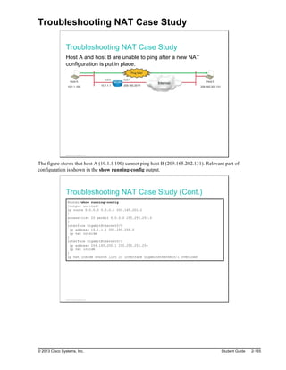 Troubleshooting NAT Case Study
Troubleshooting NAT Case Study
Host A and host B are unable to ping after a new NAT
configuration is put in place.
Host A
10.1.1.100
Internet Host B
209.165.202.131
Gi0/0 Gi0/1
10.1.1.1 209.165.201.1
Ping fails!
© 2013 Cisco Systems, Inc.
The figure shows that host A (10.1.1.100) cannot ping host B (209.165.202.131). Relevant part of
configuration is shown in the show running-config output.
Troubleshooting NAT Case Study (Cont.)
Router#show running-config
<output omitted>
ip route 0.0.0.0 0.0.0.0 209.165.201.2
!
access-list 20 permit 0.0.0.0 255.255.255.0
!
interface GigabitEthernet0/0
ip address 10.1.1.1 255.255.255.0
ip nat outside
!
interface GigabitEthernet0/1
ip address 209.165.200.1 255.255.255.254
ip nat inside
!
ip nat inside source list 20 interface GigabitEthernet0/1 overload
© 2013 Cisco Systems, Inc.
© 2013 Cisco Systems, Inc. Student Guide 2-165
 