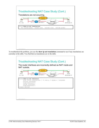 Troubleshooting NAT Case Study (Cont.)
Translations are not occurring.
Host A
10.1.1.100
Internet Host B
209.165.202.131
Gi0/0 Gi0/1
10.1.1.1 209.165.201.1
Ping fails!
Router#show ip nat translations
Pro Inside global Inside local Outside local Outside global
© 2013 Cisco Systems, Inc.
To troubleshoot the problem, you use the show ip nat translation command to see if any translations are
currently in the table. You find that no translations are in the table.
Troubleshooting NAT Case Study (Cont.)
The router interfaces are incorrectly defined as NAT inside and
NAT outside.
Host A
10.1.1.100
Internet Host B
209.165.202.131
Gi0/0 Gi0/1
10.1.1.1 209.165.201.1
Ping fails!
Router#show ip nat statistics
Total active translations: 0 (0 static, 0 dynamic; 0 extended)
Outside interfaces:
GigabitEthernet0/0
Inside interfaces:
GigabitEthernet0/1
<output omitted>
© 2013 Cisco Systems, Inc.
2-166 Interconnecting Cisco Networking Devices, Part 1 © 2013 Cisco Systems, Inc.
 
