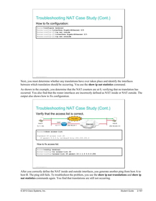 Troubleshooting NAT Case Study (Cont.)
How to fix configuration:
Router#configure terminal
Router(config)#interface GigabitEthernet 0/0
Router(config-if)#ip nat inside
Router(config-if)#interface GigabitEthernet 0/1
Router(config-if)#ip nat outside
© 2013 Cisco Systems, Inc.
Next, you must determine whether any translations have ever taken place and identify the interfaces
between which translation should be occurring. You use the show ip nat statistics command.
As shown in the example, you determine that the NAT counters are at 0, verifying that no translation has
occurred. You also find that the router interfaces are incorrectly defined as NAT inside or NAT outside. The
output also shows how to fix configuration.
Troubleshooting NAT Case Study (Cont.)
Verify that the access list is correct.
Host A
10.1.1.100
Internet Host B
209.165.202.131
Gi0/0 Gi0/1
10.1.1.1 209.165.201.1
Ping fails!
RouterA#show access-list
Standard IP access list 20
10 permit 0.0.0.0, wildcard bits 255.255.255.0
How to fix access list:
Router#config terminal
Router(config)#no access-list 20
Router(config)#access-list 20 permit 10.1.1.0 0.0.0.255
© 2013 Cisco Systems, Inc.
After you correctly define the NAT inside and outside interfaces, you generate another ping from host A to
host B. The ping still fails. To troubleshoot the problem, you use the show ip nat translations and show ip
nat statistics commands again. You find that translations are still not occurring.
© 2013 Cisco Systems, Inc. Student Guide 2-167
 