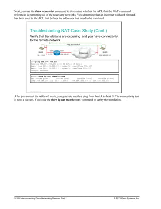 Next, you use the show access-list command to determine whether the ACL that the NAT command
references is permitting all of the necessary networks. You determine that an incorrect wildcard bit mask
has been used in the ACL that defines the addresses that need to be translated.
Troubleshooting NAT Case Study (Cont.)
Verify that translations are occurring and you have connectivity
to the remote network.
Host A
10.1.1.100
Internet Host B
209.165.202.131
Gi0/0 Gi0/1
10.1.1.1 209.165.201.1
Ping successful!
C:>ping 209.165.202.131
Pinging 209.165.202.131 with 32 bytes of data:
Reply from 209.165.202.131: bytes=32 time=107ms TTL=127
Reply from 209.165.202.131: bytes=32 time=70ms TTL=127
<output omitted>
Router#show ip nat translations
Pro Inside global Inside local Outside local Outside global
icmp 209.165.201.1:1 10.1.1.100:1 209.165.202.131:1 209.165.202.131:1
© 2013 Cisco Systems, Inc.
After you correct the wildcard mask, you generate another ping from host A to host B. The connectivity test
is now a success. You issue the show ip nat translations command to verify the translation.
2-168 Interconnecting Cisco Networking Devices, Part 1 © 2013 Cisco Systems, Inc.
 