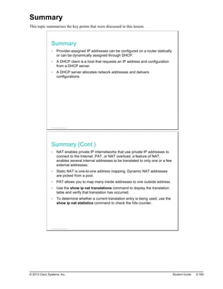 Summary
This topic summarizes the key points that were discussed in this lesson.
Summary
Provider-assigned IP addresses can be configured on a router statically
or can be dynamically assigned through DHCP.
A DHCP client is a host that requests an IP address and configuration
from a DHCP server.
A DHCP server allocates network addresses and delivers
configurations.
© 2013 Cisco Systems, Inc.
Summary (Cont.)
NAT enables private IP internetworks that use private IP addresses to
connect to the Internet. PAT, or NAT overload, a feature of NAT,
enables several internal addresses to be translated to only one or a few
external addresses.
Static NAT is one-to-one address mapping. Dynamic NAT addresses
are picked from a pool.
PAT allows you to map many inside addresses to one outside address.
Use the show ip nat translations command to display the translation
table and verify that translation has occurred.
To determine whether a current translation entry is being used, use the
show ip nat statistics command to check the hits counter.
© 2013 Cisco Systems, Inc.
© 2013 Cisco Systems, Inc. Student Guide 2-169
 