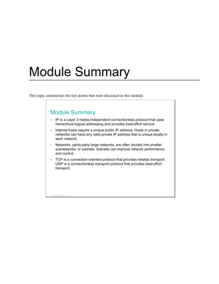 Module Summary
This topic summarizes the key points that were discussed in this module.
Module Summary
IP is a Layer 3 media-independent connectionless protocol that uses
hierarchical logical addressing and provides best-effort service.
Internet hosts require a unique public IP address. Hosts in private
networks can have any valid private IP address that is unique locally in
each network.
Networks, particularly large networks, are often divided into smaller
subnetworks, or subnets. Subnets can improve network performance
and control.
TCP is a connection-oriented protocol that provides reliable transport.
UDP is a connectionless transport protocol that provides best-effort
transport.
© 2013 Cisco Systems, Inc.
 