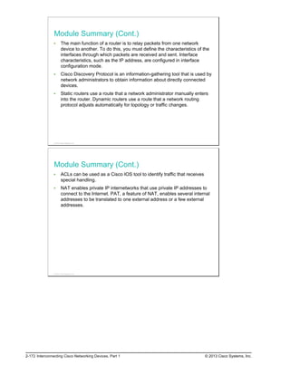 Module Summary (Cont.)
The main function of a router is to relay packets from one network
device to another. To do this, you must define the characteristics of the
interfaces through which packets are received and sent. Interface
characteristics, such as the IP address, are configured in interface
configuration mode.
Cisco Discovery Protocol is an information-gathering tool that is used by
network administrators to obtain information about directly connected
devices.
Static routers use a route that a network administrator manually enters
into the router. Dynamic routers use a route that a network routing
protocol adjusts automatically for topology or traffic changes.
© 2013 Cisco Systems, Inc.
Module Summary (Cont.)
ACLs can be used as a Cisco IOS tool to identify traffic that receives
special handling.
NAT enables private IP internetworks that use private IP addresses to
connect to the Internet. PAT, a feature of NAT, enables several internal
addresses to be translated to one external address or a few external
addresses.
© 2013 Cisco Systems, Inc.
2-172 Interconnecting Cisco Networking Devices, Part 1 © 2013 Cisco Systems, Inc.
 