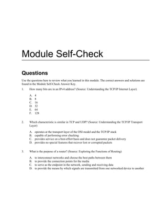 Module Self-Check
Questions
Use the questions here to review what you learned in this module. The correct answers and solutions are
found in the Module Self-Check Answer Key.
1. How many bits are in an IPv4 address? (Source: Understanding the TCP/IP Internet Layer)
A. 4
B. 8
C. 16
D. 32
E. 64
F. 128
2. Which characteristic is similar in TCP and UDP? (Source: Understanding the TCP/IP Transport
Layer)
A. operates at the transport layer of the OSI model and the TCP/IP stack
B. capable of performing error checking
C. provides service on a best-effort basis and does not guarantee packet delivery
D. provides no special features that recover lost or corrupted packets
3. What is the purpose of a router? (Source: Exploring the Functions of Routing)
A. to interconnect networks and choose the best paths between them
B. to provide the connection points for the media
C. to serve as the endpoint in the network, sending and receiving data
D. to provide the means by which signals are transmitted from one networked device to another
 