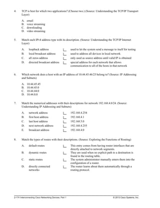 4. TCP is best for which two applications? (Choose two.) (Source: Understanding the TCP/IP Transport
Layer)
A. email
B. voice streaming
C. downloading
D. video streaming
5. Match each IPv4 address type with its description. (Source: Understanding the TCP/IP Internet
Layer)
A. loopback address used to let the system send a message to itself for testing
B. local broadcast address used to address all devices in local network
C. all zeros address only used as source address until valid IP is obtained
D. directed broadcast address special address for each network that allows
communication to all of the hosts in that network
6. Which network does a host with an IP address of 10.44.45.46/23 belong to? (Source: IP Addressing
and Subnets)
A. 10.44.45.45
B. 10.44.45.0
C. 10.44.44.0
D. 10.44.0.0
7. Match the numerical addresses with their descriptions for network 192.168.4.0/24. (Source:
Understanding IP Addressing and Subnets)
A. network address 192.168.4.254
B. first host address 192.168.4.1
C. last host address 192.168.5.0
D. next network address 192.168.4.255
E. broadcast address 192.168.4.0
8. Match the types of routes with their descriptions. (Source: Exploring the Functions of Routing)
A. default routes This entry comes from having router interfaces that are
directly attached to network segments.
B. dynamic routes They are used when no explicit path to a destination is
found in the routing table.
C. static routes The system administrator manually enters them into the
configuration of a router.
D. directly connected
networks
The router learns about them automatically through a
routing protocol.
2-174 Interconnecting Cisco Networking Devices, Part 1 © 2013 Cisco Systems, Inc.
 