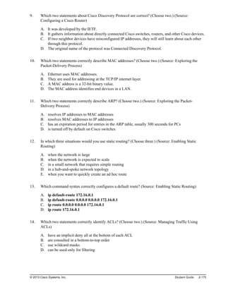 9. Which two statements about Cisco Discovery Protocol are correct? (Choose two.) (Source:
Configuring a Cisco Router)
A. It was developed by the IETF.
B. It gathers information about directly connected Cisco switches, routers, and other Cisco devices.
C. If two neighbor devices have misconfigured IP addresses, they will still learn about each other
through this protocol.
D. The original name of the protocol was Connected Discovery Protocol.
10. Which two statements correctly describe MAC addresses? (Choose two.) (Source: Exploring the
Packet-Delivery Process)
A. Ethernet uses MAC addresses.
B. They are used for addressing at the TCP/IP internet layer.
C. A MAC address is a 32-bit binary value.
D. The MAC address identifies end devices in a LAN.
11. Which two statements correctly describe ARP? (Choose two.) (Source: Exploring the Packet-
Delivery Process)
A. resolves IP addresses to MAC addresses
B. resolves MAC addresses to IP addresses
C. has an expiration period for entries in the ARP table, usually 300 seconds for PCs
D. is turned off by default on Cisco switches
12. In which three situations would you use static routing? (Choose three.) (Source: Enabling Static
Routing)
A. when the network is large
B. when the network is expected to scale
C. in a small network that requires simple routing
D. in a hub-and-spoke network topology
E. when you want to quickly create an ad hoc route
13. Which command syntax correctly configures a default route? (Source: Enabling Static Routing)
A. ip default-route 172.16.0.1
B. ip default-route 0.0.0.0 0.0.0.0 172.16.0.1
C. ip route 0.0.0.0 0.0.0.0 172.16.0.1
D. ip route 172.16.0.1
14. Which two statements correctly identify ACLs? (Choose two.) (Source: Managing Traffic Using
ACLs)
A. have an implicit deny all at the bottom of each ACL
B. are consulted in a bottom-to-top order
C. use wildcard masks
D. can be used only for filtering
© 2013 Cisco Systems, Inc. Student Guide 2-175
 