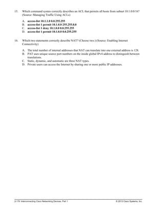 15. Which command syntax correctly describes an ACL that permits all hosts from subnet 10.1.0.0/16?
(Source: Managing Traffic Using ACLs)
A. access-list 10.1.1.0 0.0.255.255
B. access-list 1 permit 10.1.0.0 255.255.0.0
C. access-list 1 deny 10.1.0.0 0.0.255.255
D. access-list 1 permit 10.1.0.0 0.0.255.255
16. Which two statements correctly describe NAT? (Choose two.) (Source: Enabling Internet
Connectivity)
A. The total number of internal addresses that NAT can translate into one external address is 128.
B. PAT uses unique source port numbers on the inside global IPv4 address to distinguish between
translations.
C. Static, dynamic, and automatic are three NAT types.
D. Private users can access the Internet by sharing one or more public IP addresses.
2-176 Interconnecting Cisco Networking Devices, Part 1 © 2013 Cisco Systems, Inc.
 