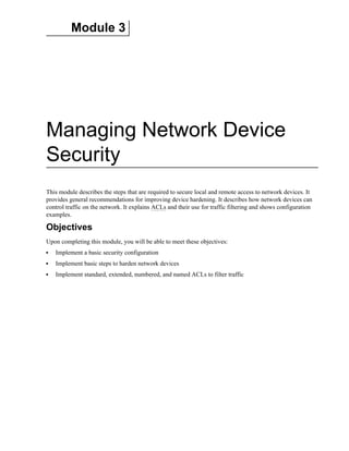 Module 3
Managing Network Device
Security
This module describes the steps that are required to secure local and remote access to network devices. It
provides general recommendations for improving device hardening. It describes how network devices can
control traffic on the network. It explains ACLs and their use for traffic filtering and shows configuration
examples.
Objectives
Upon completing this module, you will be able to meet these objectives:
Implement a basic security configuration
Implement basic steps to harden network devices
Implement standard, extended, numbered, and named ACLs to filter traffic
 