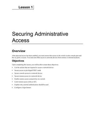 Lesson 1
Securing Administrative
Access
Overview
After physical access has been enabled, you must ensure that access to the switch via the console port and
the vty ports is secure. You must also filter access to network devices from remote or internal locations.
Objectives
Upon completing this lesson, you will be able to meet these objectives:
List the actions that are required to secure a network device
Secure access to privileged EXEC mode
Secure console access to a network device
Secure remote access to a network device
Enable remote access connectivity on a switch
Limit remote access with an ACL
Explain why external authentication should be used
Configure a login banner
 
