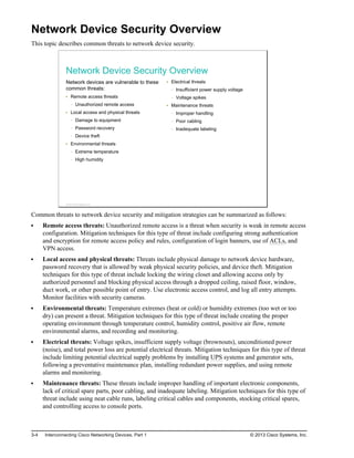 Network Device Security Overview
This topic describes common threats to network device security.
Network Device Security Overview
Network devices are vulnerable to these
common threats:
Remote access threats
Unauthorized remote access
Local access and physical threats
Damage to equipment
Password recovery
Device theft
Environmental threats
Extreme temperature
High humidity
Electrical threats
Insufficient power supply voltage
Voltage spikes
Maintenance threats
Improper handling
Poor cabling
Inadequate labeling
© 2013 Cisco Systems, Inc.
Common threats to network device security and mitigation strategies can be summarized as follows:
Remote access threats: Unauthorized remote access is a threat when security is weak in remote access
configuration. Mitigation techniques for this type of threat include configuring strong authentication
and encryption for remote access policy and rules, configuration of login banners, use of ACLs, and
VPN access.
Local access and physical threats: Threats include physical damage to network device hardware,
password recovery that is allowed by weak physical security policies, and device theft. Mitigation
techniques for this type of threat include locking the wiring closet and allowing access only by
authorized personnel and blocking physical access through a dropped ceiling, raised floor, window,
duct work, or other possible point of entry. Use electronic access control, and log all entry attempts.
Monitor facilities with security cameras.
Environmental threats: Temperature extremes (heat or cold) or humidity extremes (too wet or too
dry) can present a threat. Mitigation techniques for this type of threat include creating the proper
operating environment through temperature control, humidity control, positive air flow, remote
environmental alarms, and recording and monitoring.
Electrical threats: Voltage spikes, insufficient supply voltage (brownouts), unconditioned power
(noise), and total power loss are potential electrical threats. Mitigation techniques for this type of threat
include limiting potential electrical supply problems by installing UPS systems and generator sets,
following a preventative maintenance plan, installing redundant power supplies, and using remote
alarms and monitoring.
Maintenance threats: These threats include improper handling of important electronic components,
lack of critical spare parts, poor cabling, and inadequate labeling. Mitigation techniques for this type of
threat include using neat cable runs, labeling critical cables and components, stocking critical spares,
and controlling access to console ports.
3-4 Interconnecting Cisco Networking Devices, Part 1 © 2013 Cisco Systems, Inc.
 
