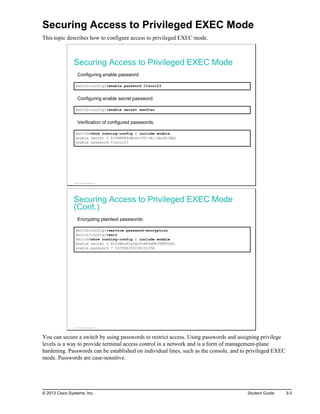 Securing Access to Privileged EXEC Mode
This topic describes how to configure access to privileged EXEC mode.
Securing Access to Privileged EXEC Mode
Configuring enable password:
Switch(config)#enable password C1sco123
Configuring enable secret password:
Switch(config)#enable secret sanfran
Verification of configured passwords:
Switch#show running-config | include enable
enable secret 5 $1$WPHF$uWo4ucV0/vA1/abu6LlWQ1
enable password C1sco123
© 2013 Cisco Systems, Inc.
Securing Access to Privileged EXEC Mode
(Cont.)
Encrypting plaintext passwords:
Switch(config)#service password-encryption
Switch(config)#exit
Switch#show running-config | include enable
enable secret 5 $1$vWZa$2sYQLDv4R4xMtU5NFDrbX.
enable password 7 04785A150C2E1D1C5A
© 2013 Cisco Systems, Inc.
You can secure a switch by using passwords to restrict access. Using passwords and assigning privilege
levels is a way to provide terminal access control in a network and is a form of management-plane
hardening. Passwords can be established on individual lines, such as the console, and to privileged EXEC
mode. Passwords are case-sensitive.
© 2013 Cisco Systems, Inc. Student Guide 3-5
 