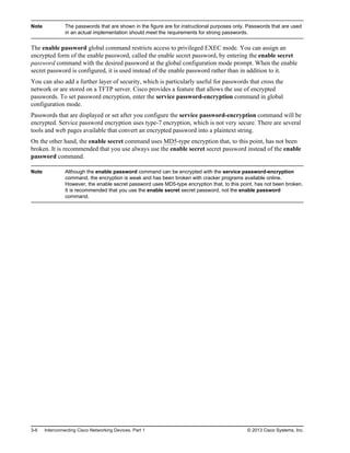 Note The passwords that are shown in the figure are for instructional purposes only. Passwords that are used
in an actual implementation should meet the requirements for strong passwords.
The enable password global command restricts access to privileged EXEC mode. You can assign an
encrypted form of the enable password, called the enable secret password, by entering the enable secret
password command with the desired password at the global configuration mode prompt. When the enable
secret password is configured, it is used instead of the enable password rather than in addition to it.
You can also add a further layer of security, which is particularly useful for passwords that cross the
network or are stored on a TFTP server. Cisco provides a feature that allows the use of encrypted
passwords. To set password encryption, enter the service password-encryption command in global
configuration mode.
Passwords that are displayed or set after you configure the service password-encryption command will be
encrypted. Service password encryption uses type-7 encryption, which is not very secure. There are several
tools and web pages available that convert an encrypted password into a plaintext string.
On the other hand, the enable secret command uses MD5-type encryption that, to this point, has not been
broken. It is recommended that you use always use the enable secret secret password instead of the enable
password command.
Note Although the enable password command can be encrypted with the service password-encryption
command, the encryption is weak and has been broken with cracker programs available online.
However, the enable secret password uses MD5-type encryption that, to this point, has not been broken.
It is recommended that you use the enable secret secret password, not the enable password
command.
3-6 Interconnecting Cisco Networking Devices, Part 1 © 2013 Cisco Systems, Inc.
 