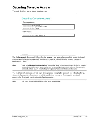 Securing Console Access
This topic describes how to secure console access.
Securing Console Access
Console password:
Switch(config)#line console 0
Switch(config-line)#password C1sco123
Switch(config-line)#login
EXEC timeout:
Switch(config-line)#exec-timeout 5
© 2013 Cisco Systems, Inc.
Use the line console 0 command followed by the password and login subcommands to require login and
establish a login password on a console terminal or vty port. By default, logging in is not enabled on
console or vty ports.
Note Enter the service password-encryption command in global configuration mode to encrypt the console
password. Although this encryption is weak and can be easily decrypted, it is still better than a cleartext
password. At least you are protected against exposing the password to casual observers.
The exec-timeout command prevents users from remaining connected to a console port when they leave a
station. In the example, when no user input is detected on the console for 5 minutes, the user that is
connected to the console port is automatically disconnected.
Note The EXEC timeout will be left at 60 in the lab for lab purposes.
© 2013 Cisco Systems, Inc. Student Guide 3-7
 