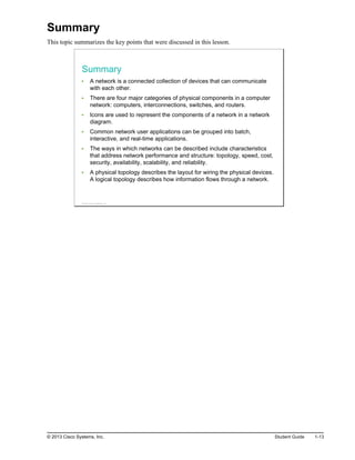 Summary
This topic summarizes the key points that were discussed in this lesson.
Summary
A network is a connected collection of devices that can communicate
with each other.
There are four major categories of physical components in a computer
network: computers, interconnections, switches, and routers.
Icons are used to represent the components of a network in a network
diagram.
Common network user applications can be grouped into batch,
interactive, and real-time applications.
The ways in which networks can be described include characteristics
that address network performance and structure: topology, speed, cost,
security, availability, scalability, and reliability.
A physical topology describes the layout for wiring the physical devices.
A logical topology describes how information flows through a network.
© 2013 Cisco Systems, Inc.
© 2013 Cisco Systems, Inc. Student Guide 1-13
 