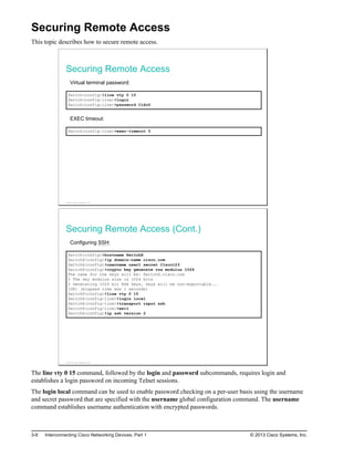 Securing Remote Access
This topic describes how to secure remote access.
Securing Remote Access
Virtual terminal password:
Switch(config)#line vty 0 15
Switch(config-line)#login
Switch(config-line)#password CiScO
EXEC timeout:
Switch(config-line)#exec-timeout 5
© 2013 Cisco Systems, Inc.
Securing Remote Access (Cont.)
Configuring SSH:
Switch(config)#hostname SwitchX
SwitchX(config)#ip domain-name cisco.com
SwitchX(config)#username user1 secret C1sco123
SwitchX(config)#crypto key generate rsa modulus 1024
The name for the keys will be: SwitchX.cisco.com
% The key modulus size is 1024 bits
% Generating 1024 bit RSA keys, keys will be non-exportable...
[OK] (elapsed time was 1 seconds)
SwitchX(config)#line vty 0 15
SwitchX(config-line)#login local
SwitchX(config-line)#transport input ssh
SwitchX(config-line)#exit
SwitchX(config)#ip ssh version 2
© 2013 Cisco Systems, Inc.
The line vty 0 15 command, followed by the login and password subcommands, requires login and
establishes a login password on incoming Telnet sessions.
The login local command can be used to enable password checking on a per-user basis using the username
and secret password that are specified with the username global configuration command. The username
command establishes username authentication with encrypted passwords.
3-8 Interconnecting Cisco Networking Devices, Part 1 © 2013 Cisco Systems, Inc.
 