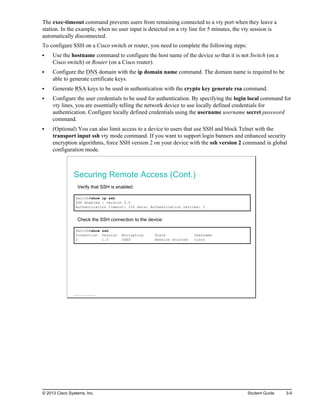 The exec-timeout command prevents users from remaining connected to a vty port when they leave a
station. In the example, when no user input is detected on a vty line for 5 minutes, the vty session is
automatically disconnected.
To configure SSH on a Cisco switch or router, you need to complete the following steps:
Use the hostname command to configure the host name of the device so that it is not Switch (on a
Cisco switch) or Router (on a Cisco router).
Configure the DNS domain with the ip domain name command. The domain name is required to be
able to generate certificate keys.
Generate RSA keys to be used in authentication with the crypto key generate rsa command.
Configure the user credentials to be used for authentication. By specifying the login local command for
vty lines, you are essentially telling the network device to use locally defined credentials for
authentication. Configure locally defined credentials using the username username secret password
command.
(Optional) You can also limit access to a device to users that use SSH and block Telnet with the
transport input ssh vty mode command. If you want to support login banners and enhanced security
encryption algorithms, force SSH version 2 on your device with the ssh version 2 command in global
configuration mode.
Securing Remote Access (Cont.)
Verify that SSH is enabled:
Switch#show ip ssh
SSH Enabled - version 2.0
Authentication timeout: 120 secs; Authentication retries: 3
Check the SSH connection to the device:
Switch#show ssh
Connection Version Encryption State Username
0 1.5 3DES Session started cisco
© 2013 Cisco Systems, Inc.
© 2013 Cisco Systems, Inc. Student Guide 3-9
 