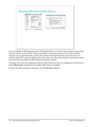Securing Remote Access (Cont.)
© 2013 Cisco Systems, Inc.
You can establish an SSH connection to the SSH-enabled device (a switch, in this example) using an SSH
client on your PC, such as PuTTY. When you establish a connection for the first time from a specific
computer, you are presented with a security alert window that indicates that the server host key is not
cached in the PuTTY cache. By adding a key to the cache, you will avoid seeing this security alert window
every time that you establish an SSH connection from this computer.
To display the version and configuration data for SSH on the device that you configured as an SSH server,
use the show ip ssh command. In the example, SSH version 2 is enabled.
To check the SSH connection to the device, use the show ssh command.
3-10 Interconnecting Cisco Networking Devices, Part 1 © 2013 Cisco Systems, Inc.
 