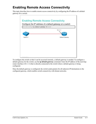 Enabling Remote Access Connectivity
This topic describes how to enable remote access connectivity by configuring the IP address of a default
gateway for a switch.
Enabling Remote Access Connectivity
Configure the IP address of a default gateway on a switch
SwitchX(config)#ip default-gateway 10.1.1.1
Switch X Default Gateway
10.1.1.1
© 2013 Cisco Systems, Inc.
To configure the switch so that it can be accessed remotely, a default gateway is needed. To configure a
default gateway for the switch, use the ip default-gateway command. Enter the IP address of the next-hop
router interface (10.1.1.1) that is directly connected to the switch where a default gateway is being
configured.
Once the default gateway is configured, the switch sends packets for all unknown IP destinations to the
configured gateway, which enables switch connectivity with distant networks.
© 2013 Cisco Systems, Inc. Student Guide 3-11
 