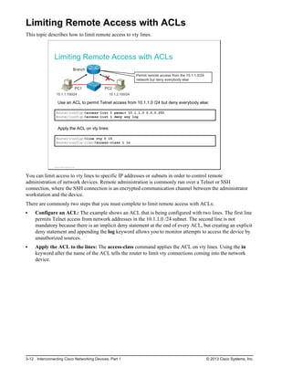 Limiting Remote Access with ACLs
This topic describes how to limit remote access to vty lines.
Limiting Remote Access with ACLs
PC1
Branch
10.1.1.100/24
PC2
10.1.2.100/24
Permit remote access from the 10.1.1.0/24
network but deny everybody else
X
Use an ACL to permit Telnet access from 10.1.1.0 /24 but deny everybody else:
Router(config)#access-list 1 permit 10.1.1.0 0.0.0.255
Router(config)#access-list 1 deny any log
Apply the ACL on vty lines:
Router(config)#line vty 0 15
Router(config-line)#access-class 1 in
© 2013 Cisco Systems, Inc.
You can limit access to vty lines to specific IP addresses or subnets in order to control remote
administration of network devices. Remote administration is commonly run over a Telnet or SSH
connection, where the SSH connection is an encrypted communication channel between the administrator
workstation and the device.
There are commonly two steps that you must complete to limit remote access with ACLs:
Configure an ACL: The example shows an ACL that is being configured with two lines. The first line
permits Telnet access from network addresses in the 10.1.1.0 /24 subnet. The second line is not
mandatory because there is an implicit deny statement at the end of every ACL, but creating an explicit
deny statement and appending the log keyword allows you to monitor attempts to access the device by
unauthorized sources.
Apply the ACL to the lines: The access-class command applies the ACL on vty lines. Using the in
keyword after the name of the ACL tells the router to limit vty connections coming into the network
device.
3-12 Interconnecting Cisco Networking Devices, Part 1 © 2013 Cisco Systems, Inc.
 