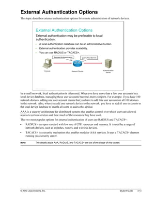 External Authentication Options
This topic describes external authentication options for remote administration of network devices.
External Authentication Options
External authentication may be preferable to local
authentication:
A local authentication database can be an administrative burden.
External authentication provides scalability.
You can use RADIUS or TACACS+.
Console Network Device Authentication
Server
Query AAA Server
Request Authentication
© 2013 Cisco Systems, Inc.
In a small network, local authentication is often used. When you have more than a few user accounts in a
local device database, managing those user accounts becomes more complex. For example, if you have 100
network devices, adding one user account means that you have to add this user account on all 100 devices
in the network. Also, when you add one network device to the network, you have to add all user accounts to
the local device database to enable all users to access this device.
AAA is a security architecture for distributed systems that enables control over which users are allowed
access to certain services and how much of the resources they have used.
The two most popular options for external authentication of users are RADIUS and TACACS+:
RADIUS is an open standard with low use of CPU resources and memory. It is used by a range of
network devices, such as switches, routers, and wireless devices.
TACACS+ is a security mechanism that enables modular AAA services. It uses a TACACS+ daemon
running on a security server.
Note The details about AAA, RADIUS, and TACACS+ are out of the scope of this course.
© 2013 Cisco Systems, Inc. Student Guide 3-13
 