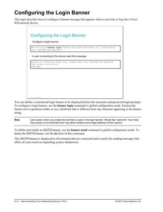 Configuring the Login Banner
This topic describes how to configure a banner message that appears when a user tries to log into a Cisco
IOS network device.
Configuring the Login Banner
Configure a login banner:
Switch(config)#banner login "Access for authorized users only. Please enter
your username and password."
A user connecting to the device sees this message:
Access for authorized users only. Please enter your username and password.
User Access Verification
Username:
© 2013 Cisco Systems, Inc.
You can define a customized login banner to be displayed before the username and password login prompts.
To configure a login banner, use the banner login command in global configuration mode. Enclose the
banner text in quotation marks or use a delimiter that is different from any character appearing in the banner
string.
Note Use caution when you create the text that is used in the login banner. Words like “welcome” may imply
that access is not restricted and may allow hackers some legal defense of their actions.
To define and enable an MOTD banner, use the banner motd command in global configuration mode. To
delete the MOTD banner, use the no form of this command.
This MOTD banner is displayed to all terminals that are connected and is useful for sending messages that
affect all users (such as impending system shutdowns).
3-14 Interconnecting Cisco Networking Devices, Part 1 © 2013 Cisco Systems, Inc.
 