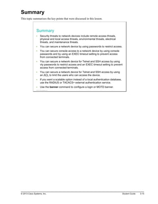 Summary
This topic summarizes the key points that were discussed in this lesson.
Summary
Security threats to network devices include remote access threats,
physical and local access threats, environmental threats, electrical
threats, and maintenance threats.
You can secure a network device by using passwords to restrict access.
You can secure console access to a network device by using console
passwords and by using an EXEC timeout setting to prevent access
from connected terminals.
You can secure a network device for Telnet and SSH access by using
vty passwords to restrict access and an EXEC timeout setting to prevent
access from connected terminals.
You can secure a network device for Telnet and SSH access by using
an ACL to limit the users who can access the device.
If you want a scalable option instead of a local authentication database,
use the RADIUS or TACACS+ external authentication service.
Use the banner command to configure a login or MOTD banner.
© 2013 Cisco Systems, Inc.
© 2013 Cisco Systems, Inc. Student Guide 3-15
 