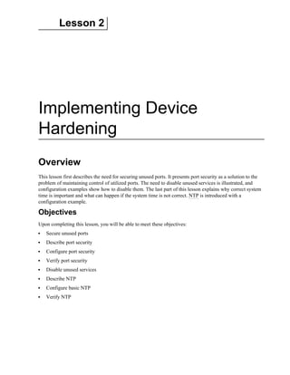 Lesson 2
Implementing Device
Hardening
Overview
This lesson first describes the need for securing unused ports. It presents port security as a solution to the
problem of maintaining control of utilized ports. The need to disable unused services is illustrated, and
configuration examples show how to disable them. The last part of this lesson explains why correct system
time is important and what can happen if the system time is not correct. NTP is introduced with a
configuration example.
Objectives
Upon completing this lesson, you will be able to meet these objectives:
Secure unused ports
Describe port security
Configure port security
Verify port security
Disable unused services
Describe NTP
Configure basic NTP
Verify NTP
 