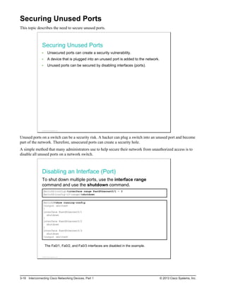 Securing Unused Ports
This topic describes the need to secure unused ports.
Securing Unused Ports
Unsecured ports can create a security vulnerability.
A device that is plugged into an unused port is added to the network.
Unused ports can be secured by disabling interfaces (ports).
© 2013 Cisco Systems, Inc.
Unused ports on a switch can be a security risk. A hacker can plug a switch into an unused port and become
part of the network. Therefore, unsecured ports can create a security hole.
A simple method that many administrators use to help secure their network from unauthorized access is to
disable all unused ports on a network switch.
Disabling an Interface (Port)
To shut down multiple ports, use the interface range
command and use the shutdown command.
SwitchX(config)#interface range FastEthernet0/1 – 3
SwitchX(config-if-range)#shutdown
SwitchX#show running-config
<output omitted>
!
interface FastEthernet0/1
shutdown
!
interface FastEthernet0/2
shutdown
!
interface FastEthernet0/3
shutdown
<output omitted>
The Fa0/1, Fa0/2, and Fa0/3 interfaces are disabled in the example.
© 2013 Cisco Systems, Inc.
3-18 Interconnecting Cisco Networking Devices, Part 1 © 2013 Cisco Systems, Inc.
 