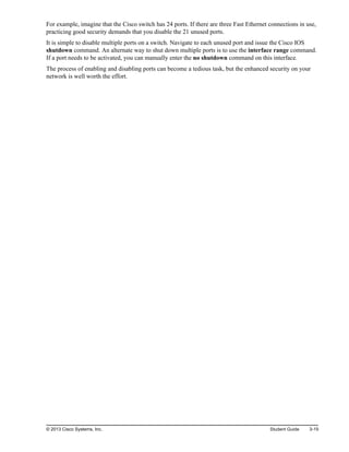 For example, imagine that the Cisco switch has 24 ports. If there are three Fast Ethernet connections in use,
practicing good security demands that you disable the 21 unused ports.
It is simple to disable multiple ports on a switch. Navigate to each unused port and issue the Cisco IOS
shutdown command. An alternate way to shut down multiple ports is to use the interface range command.
If a port needs to be activated, you can manually enter the no shutdown command on this interface.
The process of enabling and disabling ports can become a tedious task, but the enhanced security on your
network is well worth the effort.
© 2013 Cisco Systems, Inc. Student Guide 3-19
 