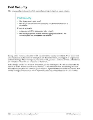 Port Security
This topic describes port security, which is a mechanism to protect ports in use on switches.
Port Security
How do you secure used ports?
How do you prevent users from connecting unauthorized host devices to
the network?
Example scenario:
A classroom with PCs is connected to the network.
How would you prevent students from unplugging classroom PCs and
connecting their own notebooks to the network?
© 2013 Cisco Systems, Inc.
Having control over used ports on the switch is as important as securing unused ports. While unused ports
on a switch can easily be secured by putting them into the shutdown state, securing ports in use presents a
different challenge. When securing used ports on the switch, you need a control over which kind of devices
are connected to the switch and have access to the network.
In the example scenario of a classroom environment, you will normally find PCs that are connected to the
network to enable students access to online exercises. To prevent students from disconnecting classroom
PCs and connecting their own notebooks, you will need to implement additional security mechanisms. Port
security is one possible solution of how to implement control over connected devices on Cisco switches.
3-20 Interconnecting Cisco Networking Devices, Part 1 © 2013 Cisco Systems, Inc.
 