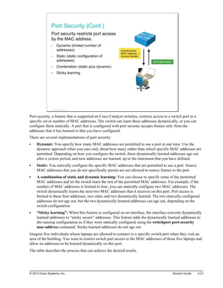 Port Security (Cont.)
Port security restricts port access
by the MAC address.
Dynamic (limited number of
addresses)
Static (static configuration of
addresses)
Combination (static plus dynamic)
Sticky learning
0010.f6b3.d000
Unauthorized
MAC Address —
Access Denied
© 2013 Cisco Systems, Inc.
Port security, a feature that is supported on Cisco Catalyst switches, restricts access to a switch port to a
specific set or number of MAC addresses. The switch can learn these addresses dynamically, or you can
configure them statically. A port that is configured with port security accepts frames only from the
addresses that it has learned or that you have configured.
There are several implementations of port security:
Dynamic: You specify how many MAC addresses are permitted to use a port at one time. Use the
dynamic approach when you care only about how many rather than which specific MAC addresses are
permitted. Depending on how you configure the switch, these dynamically learned addresses age out
after a certain period, and new addresses are learned, up to the maximum that you have defined.
Static: You statically configure the specific MAC addresses that are permitted to use a port. Source
MAC addresses that you do not specifically permit are not allowed to source frames to the port.
A combination of static and dynamic learning: You can choose to specify some of the permitted
MAC addresses and let the switch learn the rest of the permitted MAC addresses. For example, if the
number of MAC addresses is limited to four, you can statically configure two MAC addresses. The
switch dynamically learns the next two MAC addresses that it receives on this port. Port access is
limited to these four addresses, two static and two dynamically learned. The two statically configured
addresses do not age out, but the two dynamically learned addresses can age out, depending on the
switch configuration.
“Sticky learning”: When this feature is configured on an interface, the interface converts dynamically
learned addresses to “sticky secure” addresses. This feature adds the dynamically learned addresses to
the running configuration as if they were statically configured using the switchport port-security
mac-address command. Sticky-learned addresses do not age out.
Imagine five individuals whose laptops are allowed to connect to a specific switch port when they visit an
area of the building. You want to restrict switch port access to the MAC addresses of those five laptops and
allow no addresses to be learned dynamically on this port.
The table describes the process that can achieve the desired results.
© 2013 Cisco Systems, Inc. Student Guide 3-21
 
