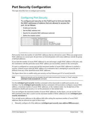 Port Security Configuration
This topic describes how to configure port security.
Configuring Port Security
To configure port security on the Fa0/5 port to limit and identify
the MAC addresses of stations that are allowed to access the
port, do as follows:
1 Enable port security
2 Set the MAC address limit
3 Specify the allowable MAC addresses (optional)
4 Define the violation action
SwitchX(config)#interface FastEthernet0/5
SwitchX(config-if)#switchport mode access
SwitchX(config-if)#switchport port-security
SwitchX(config-if)#switchport port-security maximum 1
SwitchX(config-if)#switchport port-security mac-address sticky
SwitchX(config-if)#switchport port-security violation shutdown
© 2013 Cisco Systems, Inc.
Port security limits the number of valid MAC addresses that are allowed on a port. When you assign secure
MAC addresses to a secure port, the port does not forward packets with source addresses outside the group
of defined addresses.
If you limit the number of secure MAC addresses to one and assign a single MAC address to this port, only
the workstation with this particular secure MAC address can successfully connect to this switch port.
If a port is configured as a secure port and the maximum number of secure MAC addresses is reached, a
security violation occurs when the MAC address of a workstation that is attempting to access the port is
different from any of the identified secure MAC addresses.
The figure shows how to enable sticky port security on Fast Ethernet port 0/5 of switch SwitchX.
Note Before port security can be activated, the port mode must be set to “access” or "trunk" using the
switchport mode access|trunk command.
Use the switchport port-security interface command without keywords to enable port security on an
interface. Use the switchport port-security interface command with keywords to configure a secure MAC
address, a maximum number of secure MAC addresses, or the violation mode. Use the no form of this
command to disable port security or to set the parameters to their default state.
You can configure the maximum number of secure MAC addresses. In this figure, you can see the Cisco
IOS command syntax that is used to set the maximum number of MAC addresses to one (switchport port-
security maximum 1).
You can add secure addresses to the address table after setting the maximum number of secure MAC
addresses that are allowed on a port in these ways:
Manually configure all of the addresses (switchport port-security mac-address 0008.eeee.eeee).
© 2013 Cisco Systems, Inc. Student Guide 3-23
 