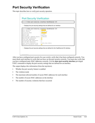 Port Security Verification
This topic describes how to verify port security operation.
Port Security Verification
SwitchX#show port-security interface FastEthernet 0/5
Displays the port security settings that are defined for an interface
SwitchX#show port-security interface FastEthernet 0/5
Port Security : Enabled
Port Status : Secure-up
Violation Mode : Shutdown
Aging Time : 0 mins
Aging Type : Absolute
SecureStatic Address Aging : Disabled
Maximum MAC Addresses : 1
Total MAC Addresses : 1
Configured MAC Addresses : 0
Sticky MAC Addresses : 0
Last Source Address:Vlan : fc99.47e5.2598:1
Security Violation Count : 0
Displays the port security settings that are defined for the FastEthernet 0/5 interface
© 2013 Cisco Systems, Inc.
After you have configured port security for your switch, verify that it has been configured correctly. You
must check each interface to verify that you have set the port security correctly. You must also verify that
you have configured static MAC addresses correctly. Use the show port-security interface privileged
EXEC command to display the port security settings that are defined for an interface.
The output displays this information (from the top down):
Whether the port security feature is enabled
The violation mode
The maximum allowed number of secure MAC addresses for each interface
The number of secure MAC addresses on the interface
The number of security violations that have occurred
© 2013 Cisco Systems, Inc. Student Guide 3-25
 
