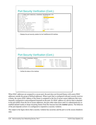 Port Security Verification (Cont.)
SwitchX#show port-security interface FastEthernet 0/5
Port Security : Enabled
Port Status : Secure-shutdown
Violation Mode : Shutdown
Aging Time : 0 mins
Aging Type : Absolute
SecureStatic Address Aging : Disabled
Maximum MAC Addresses : 1
Total MAC Addresses : 1
Configured MAC Addresses : 0
Sticky MAC Addresses : 1
Last Source Address:Vlan : 001a.2fe7.3089:1
Security Violation Count : 1
Displays the port security violation for the FastEthernet 0/5 interface
© 2013 Cisco Systems, Inc.
Port Security Verification (Cont.)
SwitchX#show interface status
Port Name Status Vlan Duplex Speed Type
Fa0/1 connected 1 a-full a-100 10/100BaseTX
Fa0/2 notconnect 1 auto auto 10/100BaseTX
Fa0/3 notconnect 1 auto auto 10/100BaseTX
Fa0/4 notconnect 1 auto auto 10/100BaseTX
Fa0/5 err-disabled 1 auto auto 10/100BaseTX
<output omitted>
Verifies the status of the interface
© 2013 Cisco Systems, Inc.
When MAC addresses are assigned to a secure port, the port does not forward frames with source MAC
addresses outside the group of defined addresses. When a port that is configured with port security receives
a frame, the source MAC address of the frame is compared to the list of secure source addresses that were
manually configured or autoconfigured (learned) on the port. If a MAC address of a device that is attached
to the port differs from the list of secure addresses, the port either shuts down until it is administratively re-
enabled (default mode) or drops incoming frames from the insecure host (the restrict option). The behavior
of the port depends on how it is configured to respond to a security violation.
The output in the figure shows that a security violation has occurred, and the port is in the secure-shutdown
state.
3-26 Interconnecting Cisco Networking Devices, Part 1 © 2013 Cisco Systems, Inc.
 