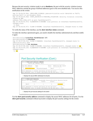 Because the port security violation mode is set to shutdown, the port with the security violation (source
MAC addresses outside the group of defined addresses) goes to the error-disabled state. You receive this
notification on the switch:
Sep 20 06:44:54.966: %PM-4-ERR_DISABLE: psecure-violation error detected on Fa0/5,
putting Fa0/5 in err-disable state
Sep 20 06:44:54.966: %PORT_SECURITY-2-PSECURE_VIOLATION: Security violation occurred,
caused by MAC
address 000c.292b.4c75 on port FastEthernet0/5.
Sep 20 06:44:55.973: %LINEPROTO-5-PPDOWN: Line protocol on Interface FastEthernet0/5,
changed state
to down
Sep 20 06:44:56.971: %LINK-3-UPDOWN: Interface FastEthernet0/5, changed state to down
To verify the status of the interface, use the show interface status command.
To make the interface operational again, you need to disable the interface administratively and then enable
it again:
SwitchX(config)#interface FastEthernet 0/5
SwitchX(config-if)#shutdown
Sep 20 06:57:28.532: %LINK-5-CHANGED: Interface FastEthernet0/5, changed state to
administratively down
SwitchX(config-if)#no shutdown
Sep 20 06:57:48.186: %LINK-3-UPDOWN: Interface FastEthernet0/5, changed state to up
Sep 20 06:57:49.193: %LINEPROTO-5-UPDOWN: Line protocol on Interface FastEthernet0/5,
changed state
to up
Port Security Verification (Cont.)
SwitchX#show port-security address
Secure Mac Address Table
-------------------------------------------------------------------
Vlan Mac Address Type Ports Remaining Age (mins)
---- ----------- ---- ----- -------------
1 0008.dddd.eeee SecureConfigured Fa0/5 -
-------------------------------------------------------------------
Total Addresses in System (excluding one mac per port) : 0
Max Addresses limit in System (excluding one mac per port) : 1024
Displays the secure MAC addresses for all ports
SwitchX#show port-security
Secure Port MaxSecureAddr CurrentAddr SecurityViolation Security Action
(Count) (Count) (Count)
-------------------------------------------------------------------
Fa0/5 1 1 0 Shutdown
-------------------------------------------------------------------
Total Addresses in System (excluding one mac per port) : 0
Max Addresses limit in System (excluding one mac per port) : 1024
Displays the port security settings for the switch
© 2013 Cisco Systems, Inc.
Use the show port-security address command to display the secure MAC addresses for all ports. Use the
show port-security command without keywords to display the port security settings for the switch.
© 2013 Cisco Systems, Inc. Student Guide 3-27
 