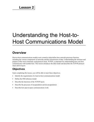 Lesson 2
Understanding the Host-to-
Host Communications Model
Overview
Host-to-host communications models were created to help define how network processes function,
including the various components of networks and the transmission of data. Understanding the structure and
purpose of the most commonly used protocol stack, TCP/IP, is important for understanding how one host
communicates with another host. This lesson introduces the OSI model and describes the TCP/IP protocol
stack and its layers.
Objectives
Upon completing this lesson, you will be able to meet these objectives:
Identify the requirements of a host-to-host communications model
Define the OSI reference model
Describe the functions of the TCP/IP layers
Describe the processes of encapsulation and de-encapsulation
Describe how peer-to-peer communications work
 