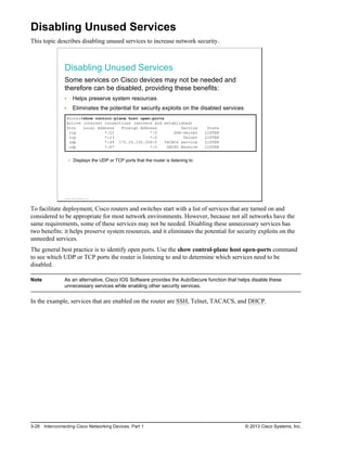 Disabling Unused Services
This topic describes disabling unused services to increase network security.
Disabling Unused Services
Some services on Cisco devices may not be needed and
therefore can be disabled, providing these benefits:
Helps preserve system resources
Eliminates the potential for security exploits on the disabled services
Router#show control-plane host open-ports
Active internet connections (servers and established)
Prot Local Address Foreign Address Service State
tcp *:22 *:0 SSH-Server LISTEN
tcp *:23 *:0 Telnet LISTEN
udp *:49 172.26.150.206:0 TACACS service LISTEN
udp *:67 *:0 DHCPD Receive LISTEN
Displays the UDP or TCP ports that the router is listening to
© 2013 Cisco Systems, Inc.
To facilitate deployment, Cisco routers and switches start with a list of services that are turned on and
considered to be appropriate for most network environments. However, because not all networks have the
same requirements, some of these services may not be needed. Disabling these unnecessary services has
two benefits: it helps preserve system resources, and it eliminates the potential for security exploits on the
unneeded services.
The general best practice is to identify open ports. Use the show control-plane host open-ports command
to see which UDP or TCP ports the router is listening to and to determine which services need to be
disabled.
Note As an alternative, Cisco IOS Software provides the AutoSecure function that helps disable these
unnecessary services while enabling other security services.
In the example, services that are enabled on the router are SSH, Telnet, TACACS, and DHCP.
3-28 Interconnecting Cisco Networking Devices, Part 1 © 2013 Cisco Systems, Inc.
 