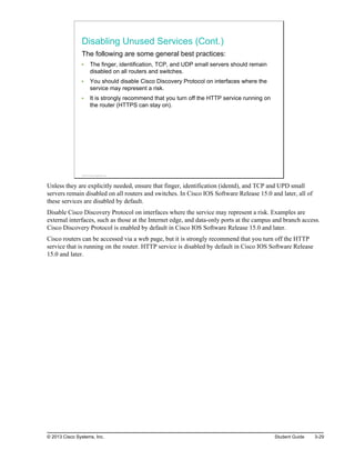 Disabling Unused Services (Cont.)
The following are some general best practices:
The finger, identification, TCP, and UDP small servers should remain
disabled on all routers and switches.
You should disable Cisco Discovery Protocol on interfaces where the
service may represent a risk.
It is strongly recommend that you turn off the HTTP service running on
the router (HTTPS can stay on).
© 2013 Cisco Systems, Inc.
Unless they are explicitly needed, ensure that finger, identification (identd), and TCP and UPD small
servers remain disabled on all routers and switches. In Cisco IOS Software Release 15.0 and later, all of
these services are disabled by default.
Disable Cisco Discovery Protocol on interfaces where the service may represent a risk. Examples are
external interfaces, such as those at the Internet edge, and data-only ports at the campus and branch access.
Cisco Discovery Protocol is enabled by default in Cisco IOS Software Release 15.0 and later.
Cisco routers can be accessed via a web page, but it is strongly recommend that you turn off the HTTP
service that is running on the router. HTTP service is disabled by default in Cisco IOS Software Release
15.0 and later.
© 2013 Cisco Systems, Inc. Student Guide 3-29
 