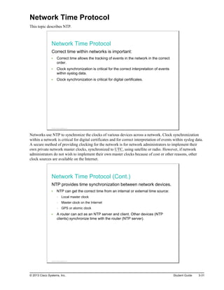 Network Time Protocol
This topic describes NTP.
Network Time Protocol
Correct time within networks is important:
Correct time allows the tracking of events in the network in the correct
order.
Clock synchronization is critical for the correct interpretation of events
within syslog data.
Clock synchronization is critical for digital certificates.
© 2013 Cisco Systems, Inc.
Networks use NTP to synchronize the clocks of various devices across a network. Clock synchronization
within a network is critical for digital certificates and for correct interpretation of events within syslog data.
A secure method of providing clocking for the network is for network administrators to implement their
own private network master clocks, synchronized to UTC, using satellite or radio. However, if network
administrators do not wish to implement their own master clocks because of cost or other reasons, other
clock sources are available on the Internet.
Network Time Protocol (Cont.)
NTP provides time synchronization between network devices.
NTP can get the correct time from an internal or external time source:
Local master clock
Master clock on the Internet
GPS or atomic clock
A router can act as an NTP server and client. Other devices (NTP
clients) synchronize time with the router (NTP server).
© 2013 Cisco Systems, Inc.
© 2013 Cisco Systems, Inc. Student Guide 3-31
 