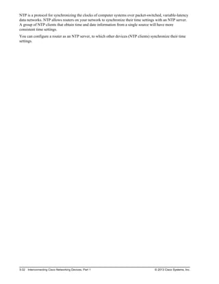 NTP is a protocol for synchronizing the clocks of computer systems over packet-switched, variable-latency
data networks. NTP allows routers on your network to synchronize their time settings with an NTP server.
A group of NTP clients that obtain time and date information from a single source will have more
consistent time settings.
You can configure a router as an NTP server, to which other devices (NTP clients) synchronize their time
settings.
3-32 Interconnecting Cisco Networking Devices, Part 1 © 2013 Cisco Systems, Inc.
 