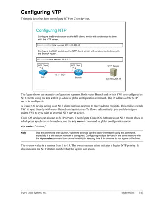 Configuring NTP
This topic describes how to configure NTP on Cisco devices.
Configuring NTP
Configure the Branch router as the NTP client, which will synchronize its time
with the NTP server.
Branch(config)#ntp server 209.165.201.15
Configure the SW1 switch as the NTP client, which will synchronize its time with
the Branch router.
SW1(config)#ntp server 10.1.1.1
209.165.201.15
10.1.1.0/24
Branch
SW1
NTP Server
.1
NTP Client NTP Client
© 2013 Cisco Systems, Inc.
The figure shows an example configuration scenario. Both router Branch and switch SW1 are configured as
NTP clients using the ntp server ip-address global configuration command. The IP address of the NTP
server is configured.
A Cisco IOS device acting as an NTP client will also respond to received time requests. This enables switch
SW1 to sync directly with router Branch and optimize traffic flows. Alternatively, you could configure
switch SW1 to sync with an external NTP server as well.
Cisco IOS devices can also act as NTP servers. To configure Cisco IOS Software as an NTP master clock to
which peers synchronize themselves, use the ntp master command in global configuration mode:
ntp master [stratum]
Note Use this command with caution. Valid time sources can be easily overridden using this command,
especially if a low stratum number is configured. Configuring multiple devices in the same network with
the ntp master command can cause instability in keeping time if the devices do not agree on the time.
The stratum value is a number from 1 to 15. The lowest stratum value indicates a higher NTP priority. It
also indicates the NTP stratum number that the system will claim.
© 2013 Cisco Systems, Inc. Student Guide 3-33
 