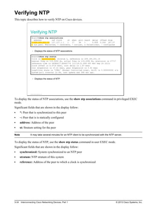 Verifying NTP
This topic describes how to verify NTP on Cisco devices.
Verifying NTP
Branch#show ntp associations
address ref clock st when poll reach delay offset disp
*~209.165.201.15 127.127.1.1 1 17 64 1 0.856 0.050 187.57
* sys.peer, #selected, + candidate, - outlyer, x falseticker, ~ configured
Displays the status of NTP associations
Branch#show ntp status
Clock is synchronized, stratum 2, reference is 209.165.201.15
nominal freq is 119.2092 Hz, actual freq is 119.2092 Hz, precision is 2**17
reference time is D40ADC27.E644C776 (13:18:31.899 UTC Mon Sep 24 2012)
clock offset is 6.0716 msec, root delay is 1.47 msec
root dispersion is 15.41 msec, peer dispersion is 3.62 msec
loopfilter state is 'CTRL' (Normal Controlled Loop), drift is 0.000000091 s/s
system poll interval is 64, last update was 344 sec ago.
Displays the status of NTP
© 2013 Cisco Systems, Inc.
To display the status of NTP associations, use the show ntp associations command in privileged EXEC
mode.
Significant fields that are shown in the display follow:
*: Peer that is synchronized to this peer
~: Peer that is is statically configured
address: Address of the peer
st: Stratum setting for the peer
Note It may take several minutes for an NTP client to be synchronized with the NTP server.
To display the status of NTP, use the show ntp status command in user EXEC mode.
Significant fields that are shown in the display follow:
synchronized: System synchronized to an NTP peer
stratum: NTP stratum of this system
reference: Address of the peer to which a clock is synchronized
3-34 Interconnecting Cisco Networking Devices, Part 1 © 2013 Cisco Systems, Inc.
 