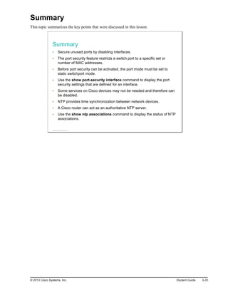 Summary
This topic summarizes the key points that were discussed in this lesson.
Summary
Secure unused ports by disabling interfaces.
The port security feature restricts a switch port to a specific set or
number of MAC addresses.
Before port security can be activated, the port mode must be set to
static switchport mode.
Use the show port-security interface command to display the port
security settings that are defined for an interface.
Some services on Cisco devices may not be needed and therefore can
be disabled.
NTP provides time synchronization between network devices.
A Cisco router can act as an authoritative NTP server.
Use the show ntp associations command to display the status of NTP
associations.
© 2013 Cisco Systems, Inc.
© 2013 Cisco Systems, Inc. Student Guide 3-35
 