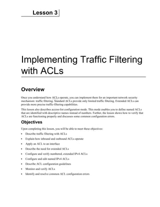 Lesson 3
Implementing Traffic Filtering
with ACLs
Overview
Once you understand how ACLs operate, you can implement them for an important network security
mechanism: traffic filtering. Standard ACLs provide only limited traffic filtering. Extended ACLs can
provide more precise traffic-filtering capabilities.
This lesson also describes access-list configuration mode. This mode enables you to define named ACLs
that are identified with descriptive names instead of numbers. Further, the lesson shows how to verify that
ACLs are functioning properly and discusses some common configuration errors.
Objectives
Upon completing this lesson, you will be able to meet these objectives:
Describe traffic filtering with ACLs
Explain how inbound and outbound ACLs operate
Apply an ACL to an interface
Describe the need for extended ACLs
Configure and verify numbered, extended IPv4 ACLs
Configure and edit named IPv4 ACLs
Describe ACL configuration guidelines
Monitor and verify ACLs
Identify and resolve common ACL configuration errors
 