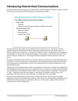 Introducing Host-to-Host Communications
Host-to-host communications require a consistent model. The model addresses hardware, software, and data
transmission. This topic describes the host-to-host communications model.
Introducing Host-to-Host Communications
Two different types of host-to-host models:
Older model:
Proprietary
Applications and combinations of software controlled by one vendor
Standards-based model:
Multivendor software
Layered approach
Examples: OSI, TCP/IP
© 2013 Cisco Systems, Inc.
The network devices that people are most familiar with are called end devices. End devices form the
interface between the human network and the underlying communications network. In the context of a
network, end devices are called hosts. A host device is either the source or the destination of a message that
is transmitted over the network. Communication begins with a message, or information, that must be sent
from one device to another device. The message then flows through the network and arrives at the end
device.
Successful communication between hosts on a network requires the interaction of many different protocols.
A protocol is a set of rules that govern communications. Networking protocols describe the functions that
occur during network communications. Protocols are implemented in the software and hardware of each
host and other devices.
Original host-to-host communications models were proprietary. Each vendor controlled its own application
and embedded communications software. An application that was written by one vendor would not function
on a network that was developed by another vendor. In the computer industry, “proprietary” is the opposite
of “open.” Proprietary means that one company or small group of companies controls all use of the
technology. Open means that use of the technology is available and is free to the public.
Business drivers and technology advances led to a multivendor solution. The first step is to separate
application software from communications software, which allows new communications technologies to be
implemented without requiring new applications. However, it still requires a single-vendor solution for
communications software and hardware.
1-16 Interconnecting Cisco Networking Devices, Part 1 © 2013 Cisco Systems, Inc.
 