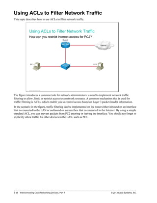 Using ACLs to Filter Network Traffic
This topic describes how to use ACLs to filter network traffic.
Using ACLs to Filter Network Traffic
How can you restrict Internet access for PC2?
Internet
PC1 PC2
Branch
© 2013 Cisco Systems, Inc.
The figure introduces a common task for network administrators: a need to implement network traffic
filtering to allow, limit, or restrict access to a network resource. A common mechanism that is used for
traffic filtering is ACLs, which enable you to control access based on Layer 3 packet-header information.
In the scenario in the figure, traffic filtering can be implemented on the router either inbound on an interface
that is connected to the LAN or outbound on an interface that is connected to the Internet. By using a simple
standard ACL, you can prevent packets from PC2 entering or leaving the interface. You should not forget to
explicitly allow traffic for other devices in the LAN, such as PC1.
3-38 Interconnecting Cisco Networking Devices, Part 1 © 2013 Cisco Systems, Inc.
 