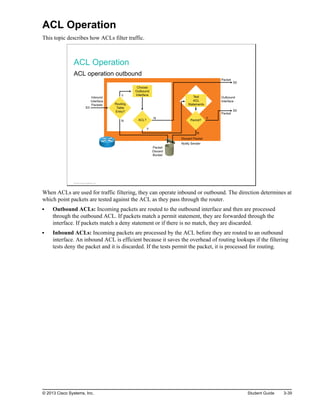 ACL Operation
This topic describes how ACLs filter traffic.
ACL Operation
ACL operation outbound
Inbound
Interface
Packets
Outbound
Interface
Packet
Discard
Bucket
Test
ACL
Statements
Packet
Packet
ACL?
Choose
Outbound
Interface
Permit?
Routing
Table
Entry?
Y
Y
N
N Y
N
Discard Packet
Notify Sender
S0
S0
E0
© 2013 Cisco Systems, Inc.
When ACLs are used for traffic filtering, they can operate inbound or outbound. The direction determines at
which point packets are tested against the ACL as they pass through the router.
Outbound ACLs: Incoming packets are routed to the outbound interface and then are processed
through the outbound ACL. If packets match a permit statement, they are forwarded through the
interface. If packets match a deny statement or if there is no match, they are discarded.
Inbound ACLs: Incoming packets are processed by the ACL before they are routed to an outbound
interface. An inbound ACL is efficient because it saves the overhead of routing lookups if the filtering
tests deny the packet and it is discarded. If the tests permit the packet, it is processed for routing.
© 2013 Cisco Systems, Inc. Student Guide 3-39
 