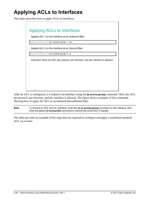Applying ACLs to Interfaces
This topic describes how to apply ACLs to interfaces.
Applying ACLs to Interfaces
Applies ACL 1 on the interface as an outbound filter:
Branch(config-if)#ip access-group 1 out
Applies ACL 2 on the interface as an inbound filter:
Branch(config-if)#ip access-group 2 in
Important: Only one ACL per protocol, per direction, and per interface is allowed.
© 2013 Cisco Systems, Inc.
After an ACL is configured, it is linked to an interface using the ip access-group command. Only one ACL
per protocol, per direction, and per interface is allowed. The figure shows examples of this command,
showing how to apply the ACL as an inbound and outbound filter.
Note To remove an ACL from an interface, enter the no ip access-group command on the interface, then
enter the global no access-list command to remove the entire ACL if needed.
The table provides an example of the steps that are required to configure and apply a numbered standard
ACL on a router.
3-40 Interconnecting Cisco Networking Devices, Part 1 © 2013 Cisco Systems, Inc.
 