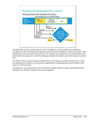 The Need for Extended ACLs (Cont.)
Testing packets with extended IPv4 ACLs
Source
Address
Protocol
Port
Number
Destination
Address
Segment
(For Example,
TCP Header)
Data
Packet
(IP Header)
Frame
Header
(for example,
HDLC)
Deny Permit
Use ACL
Statements
100–199 or 2000–2699
to Test the
Packet
An Example from a TCP/IP Packet
© 2013 Cisco Systems, Inc.
Extended ACLs provide a greater range of control. In addition to verifying packet source addresses,
extended ACLs also check destination addresses, protocols, and port numbers, as shown in the figure. They
provide more criteria on which to base the ACL. For example, an extended ACL can simultaneously allow
email traffic from a network to a specific destination and deny file transfers and web browsing for a specific
host.
The ability to filter on protocol and port number allows you to build very specific extended ACLs. Using
the appropriate port number, you can specify an application by configuring either the port number or the
name of a well-known port.
Extended ACLs are numbered from 100 to 199 and from 2000 to 2699, providing a total of 800 possible
extended ACLs. Named, extended ACLs are also supported.
© 2013 Cisco Systems, Inc. Student Guide 3-43
 