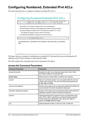 Configuring Numbered, Extended IPv4 ACLs
This topic describes how to configure numbered, extended IPv4 ACLs.
Configuring Numbered Extended IPv4 ACLs
Branch(config)#access-list 110 deny ip host 10.1.1.101 host 209.165.202.197
Branch(config)#access-list 110 permit tcp 10.1.1.0 0.0.0.255 any eq 80
The number 110 is chosen to define an ACL as an extended ACL.
The first statement matches IP traffic between two specific hosts and denies it.
The second statement matches HTTP TCP traffic from network 10.1.1.0 /24.
The operator eq (equal) is used to match TCP port 80.
The implicit deny statement is present at the end of the ACL
Branch(config-if)#ip access-group 110 in
An extended ACL is activated on the interface in the same way as a standard
ACL.
© 2013 Cisco Systems, Inc.
The figure shows an example of configuring an extended ACL that specifies source and destination IP
addresses and TCP port numbers to match specific traffic.
The table explains the command syntax that is presented in the figure.
access-list Command Parameters
Command Parameters Description
access-list-number Number of an ACL. Use a decimal number from 100 to 199 or
from 2000 to 2699 for an extended ACL.
permit | deny Either permits or denies traffic if conditions are matched
protocol Name of an Internet protocol. You can specify either the name or
number of the protocol. The most commonly used keywords are
ip, tcp, udp, and icmp.
source source-wildcard Number of the network and corresponding wildcard that define the
source network from which the packet is being sent
destination destination-wildcard Number of the network and corresponding wildcard that define the
destination network to which the packet is being sent
operator Optional parameter that compares source and destination ports
when TCP or UDP is specified as a protocol Possible operands
include lt (less than), gt (greater than), eq (equal), neq (not
equal), and range (inclusive range).
port Optional decimal number or name of a TCP or UDP port
3-44 Interconnecting Cisco Networking Devices, Part 1 © 2013 Cisco Systems, Inc.
 
